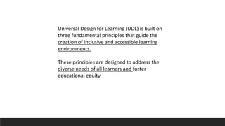 Universal Design for Learning (UDL) is built on
three fundamental principles that guide the
creation of inclusive and accessible learning
environments.
These principles are designed to address the
diverse needs of all learners and foster
educational equity.
 