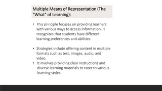 Multiple Means of Representation (The
"What" of Learning):
• This principle focuses on providing learners
with various ways to access information. It
recognizes that students have different
learning preferences and abilities.
• Strategies include offering content in multiple
formats such as text, images, audio, and
video.
• It involves providing clear instructions and
diverse learning materials to cater to various
learning styles.
 