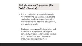 Multiple Means of Engagement (The
"Why" of Learning):
• This principle aims to engage learners by
making learning experiences relevant and
motivating. It acknowledges that students
may have different interests, backgrounds,
and readiness levels.
• Strategies encompass offering choices and
autonomy in assignments, varying the
complexity of tasks, and creating a positive
and inclusive classroom climate that
encourages active participation.
 