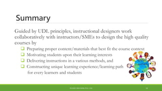 Summary
Guided by UDL principles, instructional designers work
collaboratively with instructors/SMEs to design the high quality
courses by
 Preparing proper content/materials that best fit the course context
 Motivating students upon their learning interests
 Delivering instructions in a various methods, and
 Constructing unique learning experience/learning path
for every learners and students
PDI 2018 | SIRUI WANG, PH.D. | CSU 12
 