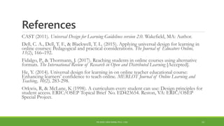 References
CAST (2011). Universal Design for Learning Guidelines version 2.0. Wakefield, MA: Author.
Dell, C. A., Dell, T. F., & Blackwell, T. L. (2015). Applying universal design for learning in
online courses: Pedagogical and practical considerations. The Journal of Educators Online,
13(2), 166–192.
Fidalgo, P., & Thormann, J. (2017). Reaching students in online courses using alternative
formats. The International Review of Research in Open and Distributed Learning [Accepted].
He, Y. (2014). Universal design for learning in on online teacher educational course:
Enhancing learners’ confidence to teach online. MERLOT Journal of Online Learning and
Teaching, 10(2), 283-298.
Orkwis, R, & McLane, K (1998). A curriculum every student can use: Design principles for
student access. ERIC/OSEP Topical Brief No. ED423654. Reston, VA: ERIC/OSEP
Special Project.
PDI 2018 | SIRUI WANG, PH.D. | CSU 13
 