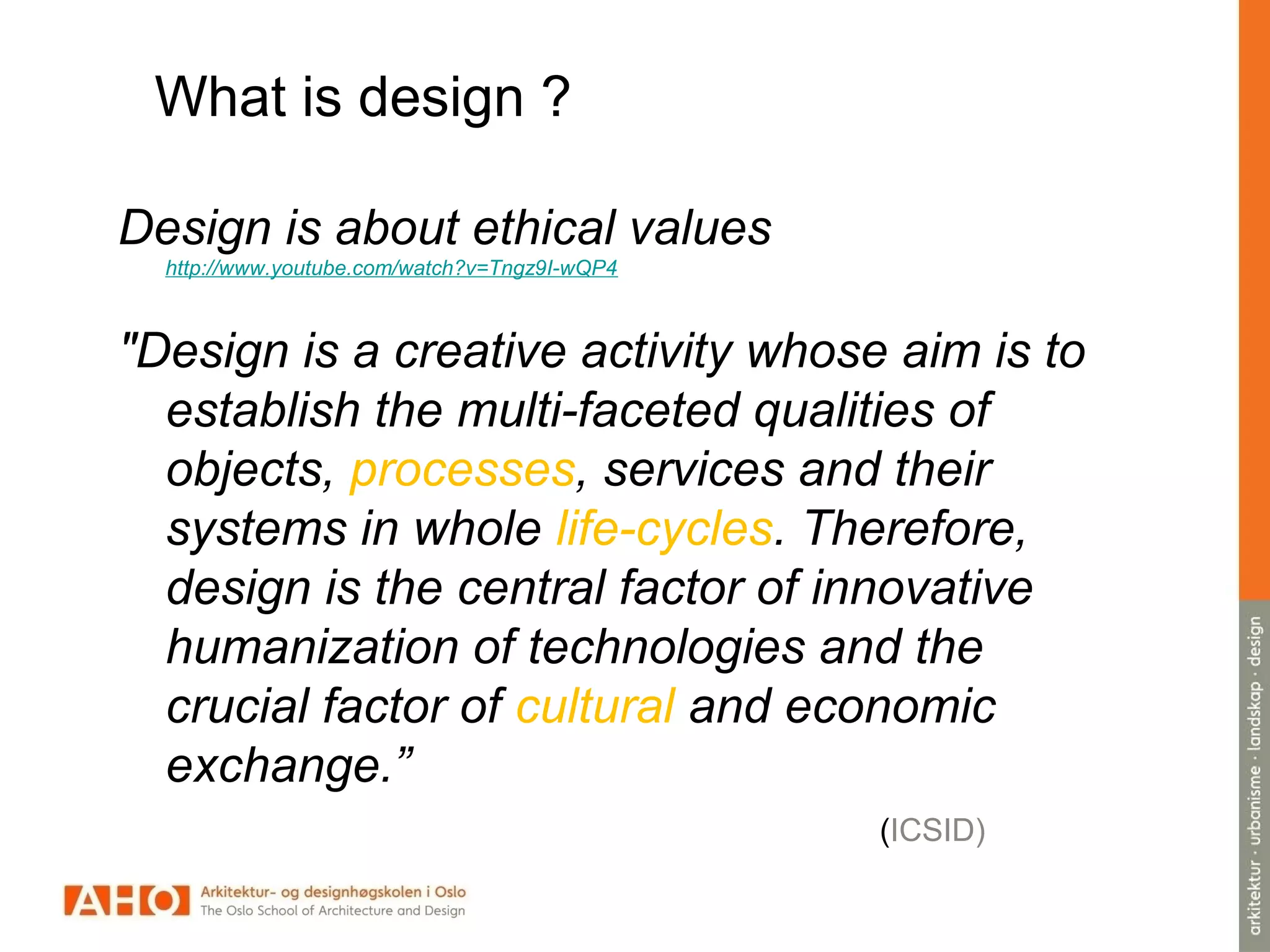 What is design ?
Design is about ethical values
http://www.youtube.com/watch?v=Tngz9I-wQP4
"Design is a creative activity whose aim is to
establish the multi-faceted qualities of
objects, processes, services and their
systems in whole life-cycles. Therefore,
design is the central factor of innovative
humanization of technologies and the
crucial factor of cultural and economic
exchange.”
(ICSID)
 