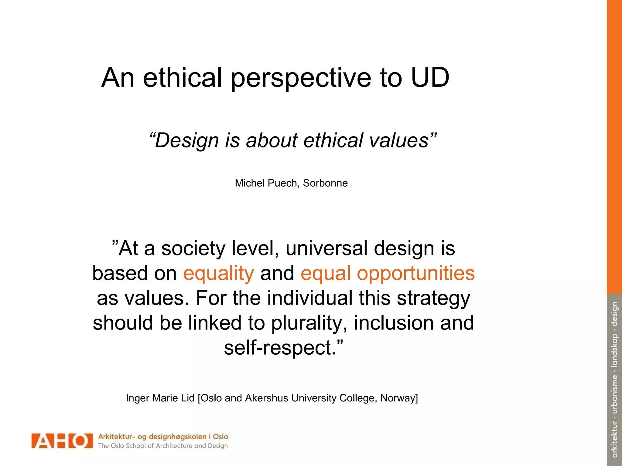 An ethical perspective to UD
”At a society level, universal design is
based on equality and equal opportunities
as values. For the individual this strategy
should be linked to plurality, inclusion and
self-respect.”
Inger Marie Lid [Oslo and Akershus University College, Norway]
“Design is about ethical values”
Michel Puech, Sorbonne
 
