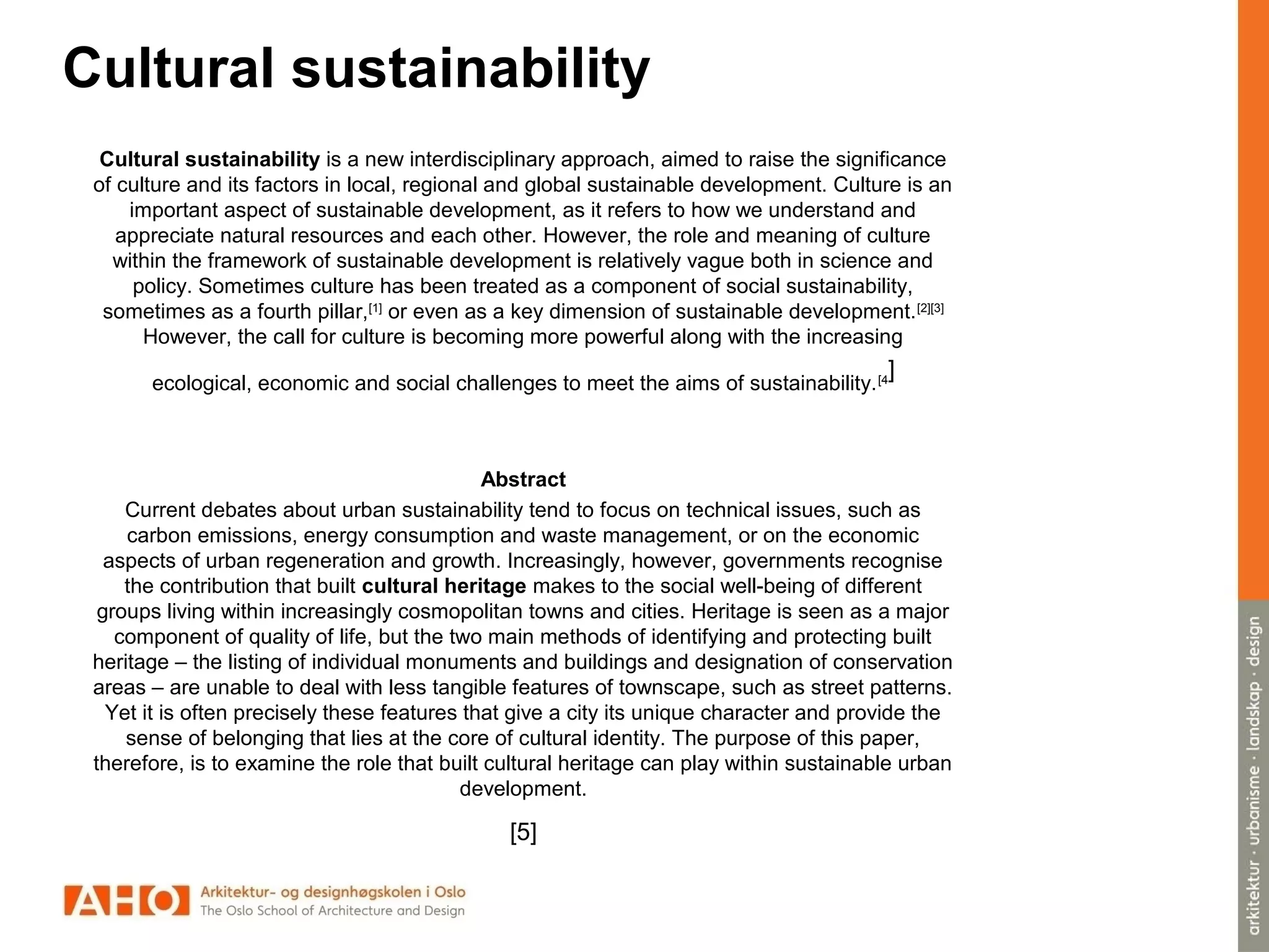 Cultural sustainability
Cultural sustainability is a new interdisciplinary approach, aimed to raise the significance
of culture and its factors in local, regional and global sustainable development. Culture is an
important aspect of sustainable development, as it refers to how we understand and
appreciate natural resources and each other. However, the role and meaning of culture
within the framework of sustainable development is relatively vague both in science and
policy. Sometimes culture has been treated as a component of social sustainability,
sometimes as a fourth pillar,[1]
or even as a key dimension of sustainable development.[2][3]
However, the call for culture is becoming more powerful along with the increasing
ecological, economic and social challenges to meet the aims of sustainability.[4
]
Abstract
Current debates about urban sustainability tend to focus on technical issues, such as
carbon emissions, energy consumption and waste management, or on the economic
aspects of urban regeneration and growth. Increasingly, however, governments recognise
the contribution that built cultural heritage makes to the social well-being of different
groups living within increasingly cosmopolitan towns and cities. Heritage is seen as a major
component of quality of life, but the two main methods of identifying and protecting built
heritage – the listing of individual monuments and buildings and designation of conservation
areas – are unable to deal with less tangible features of townscape, such as street patterns.
Yet it is often precisely these features that give a city its unique character and provide the
sense of belonging that lies at the core of cultural identity. The purpose of this paper,
therefore, is to examine the role that built cultural heritage can play within sustainable urban
development.
[5]
 
