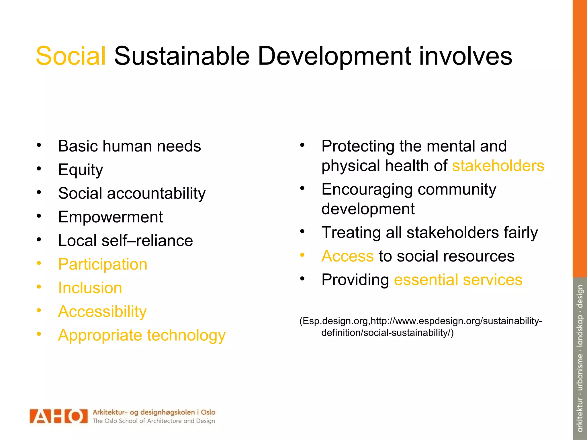 Social Sustainable Development involves
• Basic human needs
• Equity
• Social accountability
• Empowerment
• Local self–reliance
• Participation
• Inclusion
• Accessibility
• Appropriate technology
• Protecting the mental and
physical health of stakeholders
• Encouraging community
development
• Treating all stakeholders fairly
• Access to social resources
• Providing essential services
(Esp.design.org,http://www.espdesign.org/sustainability-
definition/social-sustainability/)
 