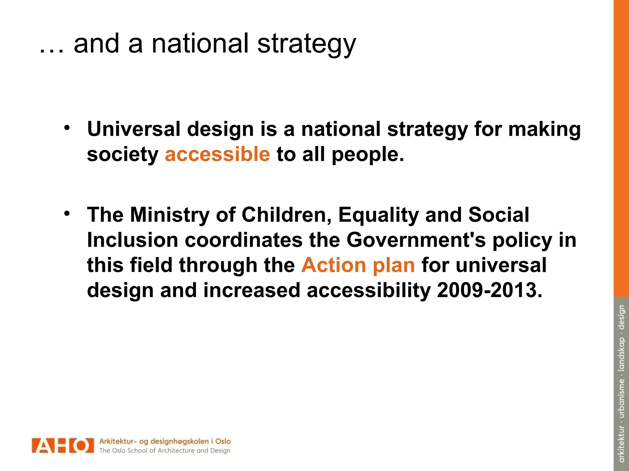 … and a national strategy
• Universal design is a national strategy for making
society accessible to all people.
• The Ministry of Children, Equality and Social
Inclusion coordinates the Government's policy in
this field through the Action plan for universal
design and increased accessibility 2009-2013.
 