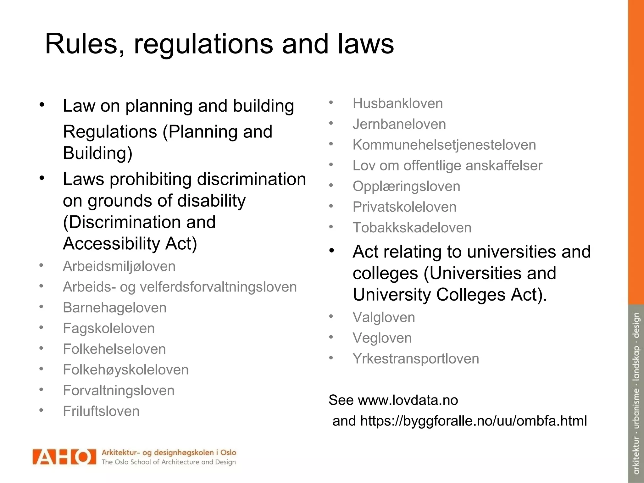Rules, regulations and laws
• Law on planning and building
Regulations (Planning and
Building)
• Laws prohibiting discrimination
on grounds of disability
(Discrimination and
Accessibility Act)
• Arbeidsmiljøloven
• Arbeids- og velferdsforvaltningsloven
• Barnehageloven
• Fagskoleloven
• Folkehelseloven
• Folkehøyskoleloven
• Forvaltningsloven
• Friluftsloven
• Husbankloven
• Jernbaneloven
• Kommunehelsetjenesteloven
• Lov om offentlige anskaffelser
• Opplæringsloven
• Privatskoleloven
• Tobakkskadeloven
• Act relating to universities and
colleges (Universities and
University Colleges Act).
• Valgloven
• Vegloven
• Yrkestransportloven
See www.lovdata.no
and https://byggforalle.no/uu/ombfa.html
 