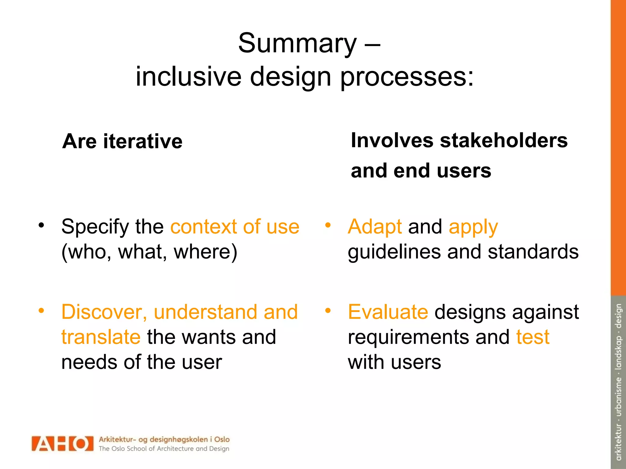 Summary –
inclusive design processes:
Are iterative
• Specify the context of use
(who, what, where)
• Discover, understand and
translate the wants and
needs of the user
Involves stakeholders
and end users
• Adapt and apply
guidelines and standards
• Evaluate designs against
requirements and test
with users
 