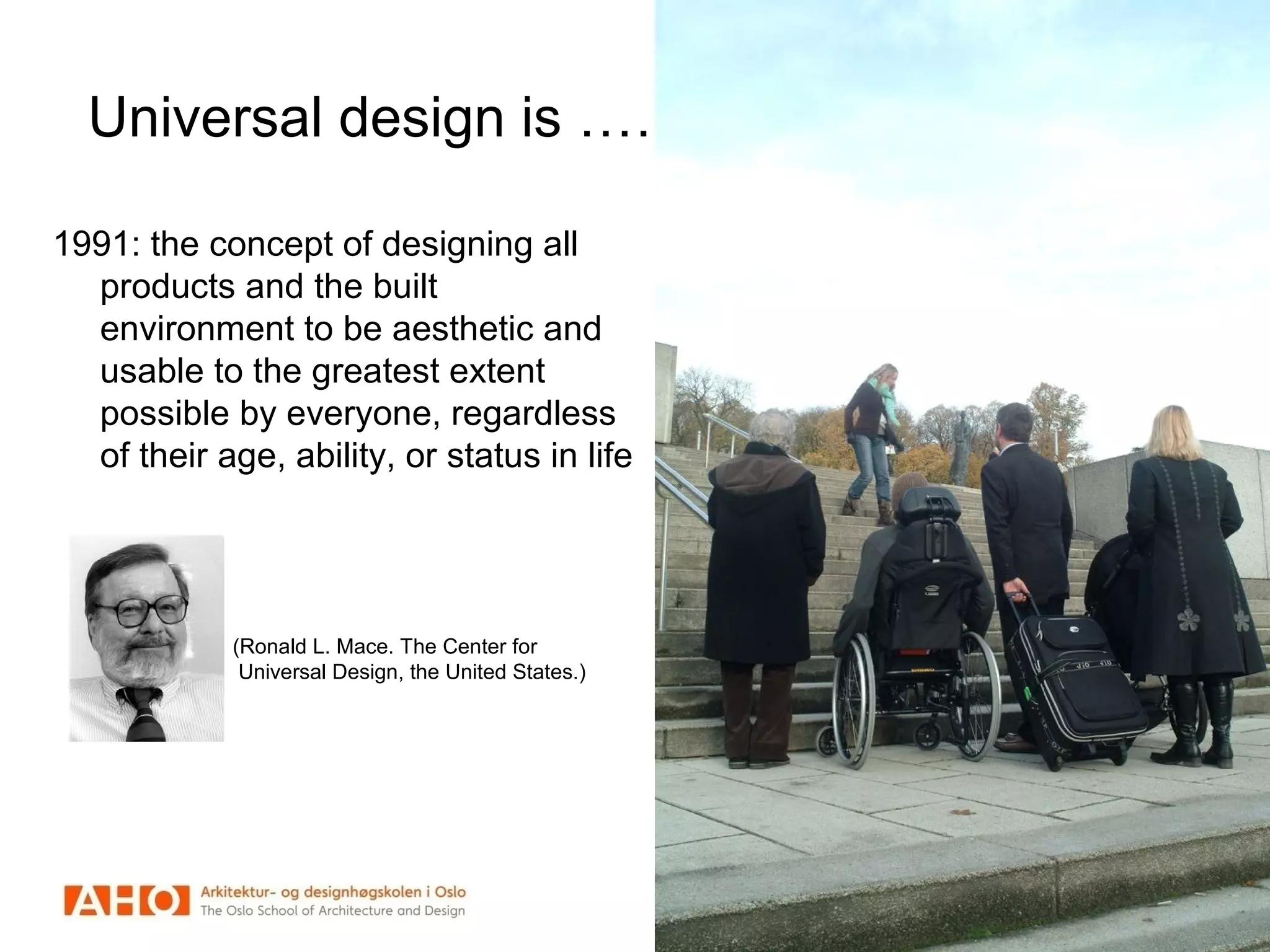 Universal design is ……..
1991: the concept of designing all
products and the built
environment to be aesthetic and
usable to the greatest extent
possible by everyone, regardless
of their age, ability, or status in life
(Ronald L. Mace. The Center for
Universal Design, the United States.)
 