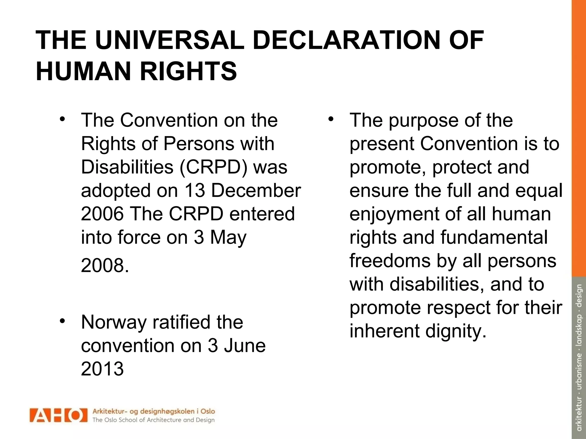 THE UNIVERSAL DECLARATION OF
HUMAN RIGHTS
• The Convention on the
Rights of Persons with
Disabilities (CRPD) was
adopted on 13 December
2006 The CRPD entered
into force on 3 May
2008.
• Norway ratified the
convention on 3 June
2013
• The purpose of the
present Convention is to
promote, protect and
ensure the full and equal
enjoyment of all human
rights and fundamental
freedoms by all persons
with disabilities, and to
promote respect for their
inherent dignity.
 