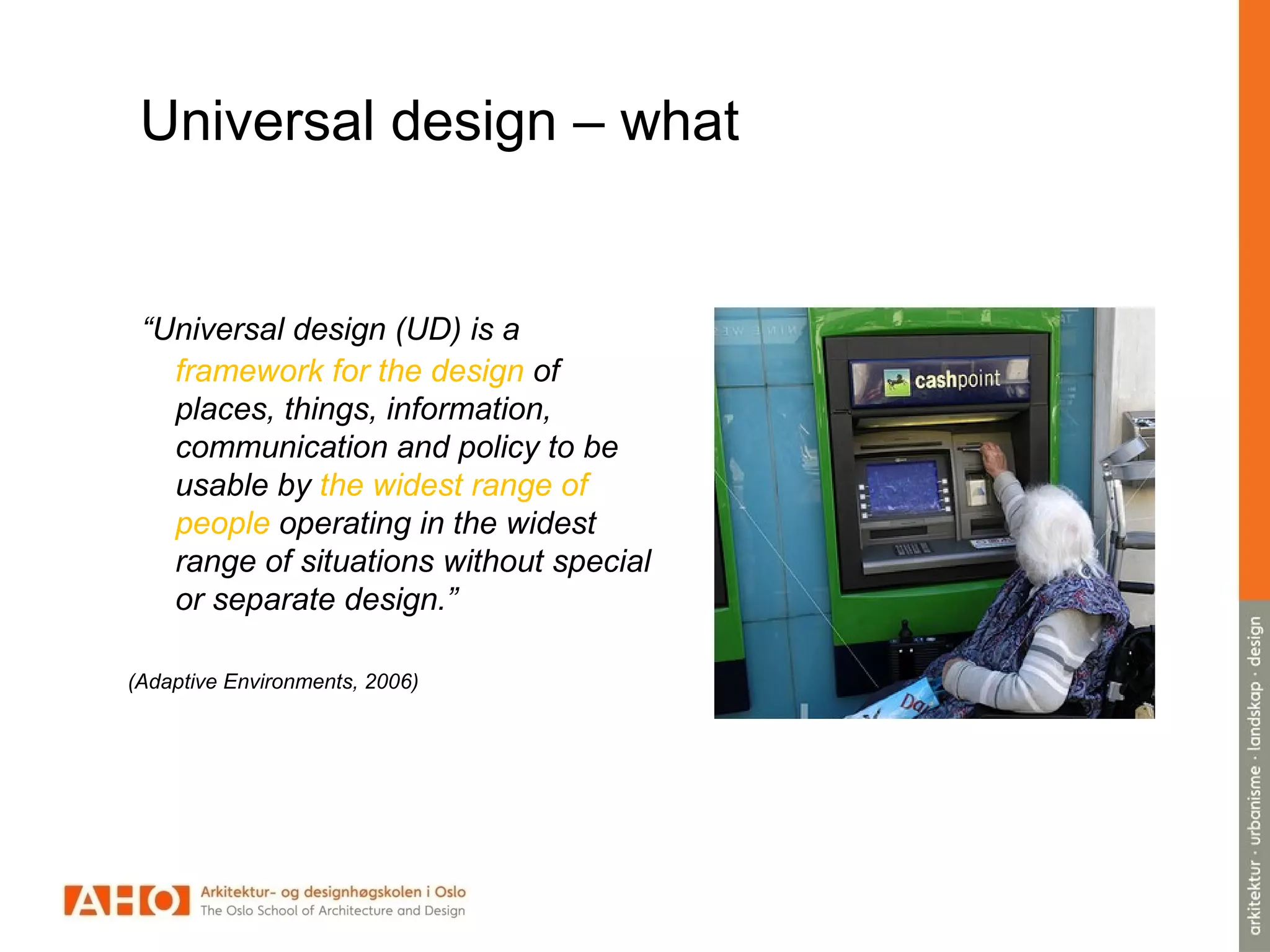Universal design – what
“Universal design (UD) is a
framework for the design of
places, things, information,
communication and policy to be
usable by the widest range of
people operating in the widest
range of situations without special
or separate design.”
(Adaptive Environments, 2006)
 