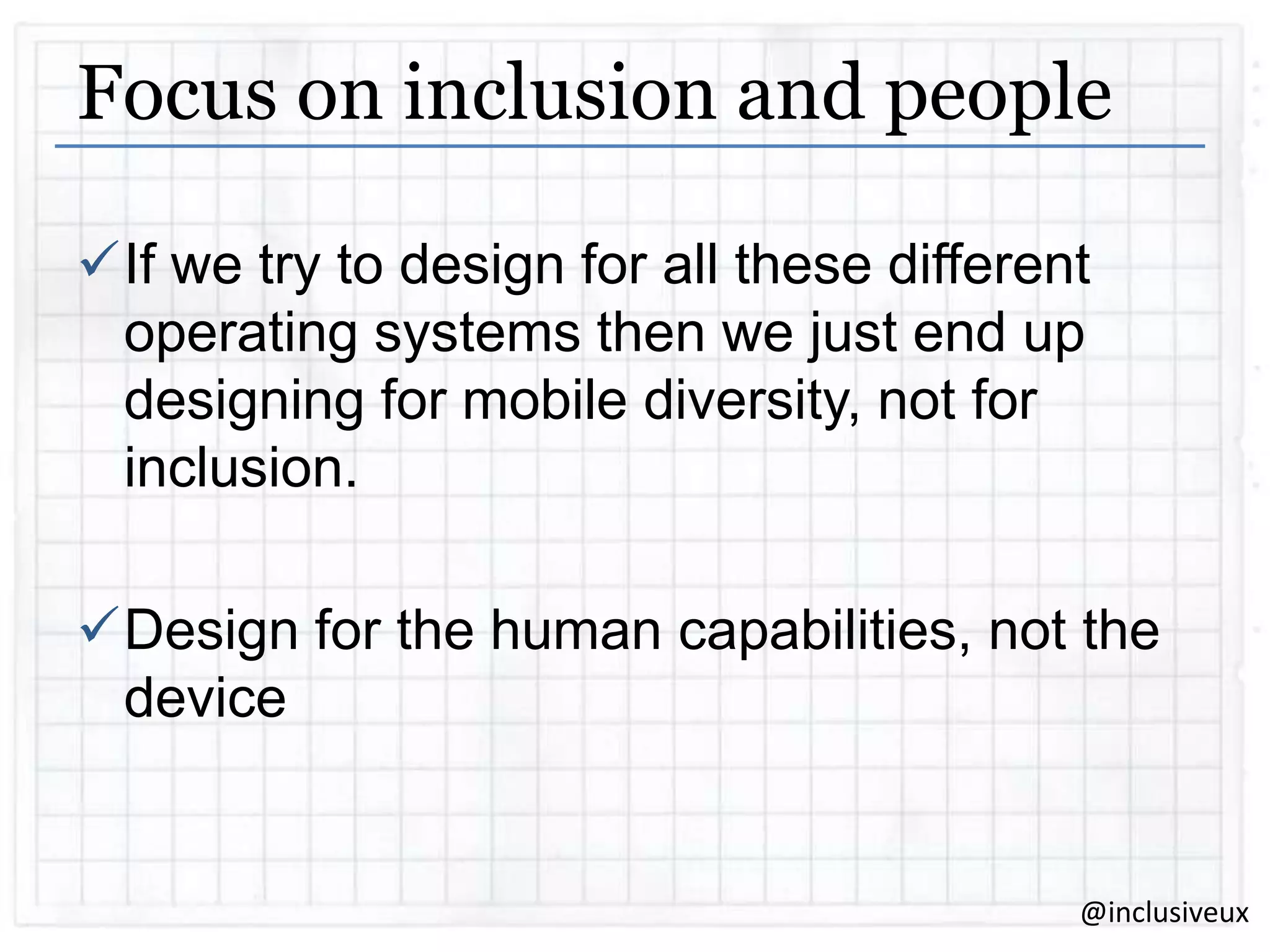 Focus on inclusion and people
If we try to design for all these different
operating systems then we just end up
designing for mobile diversity, not for
inclusion.
Design for the human capabilities, not the
device

@inclusiveux

 