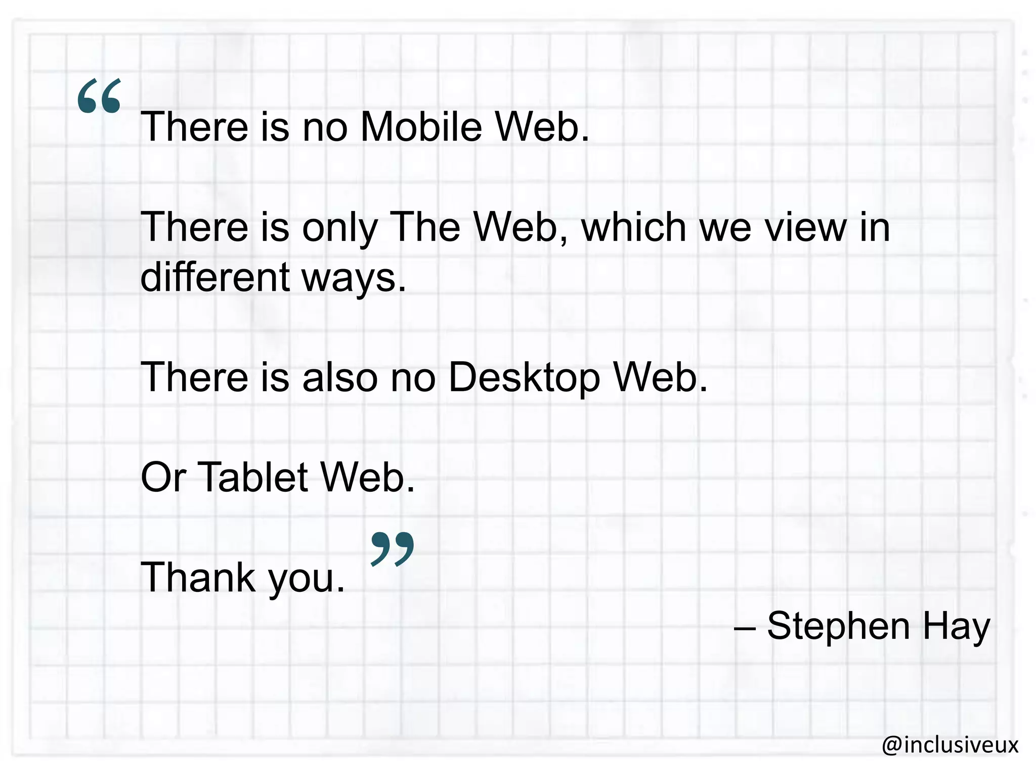 “

There is no Mobile Web.
There is only The Web, which we view in
different ways.
There is also no Desktop Web.
Or Tablet Web.
Thank you.

”

– Stephen Hay
@inclusiveux

 