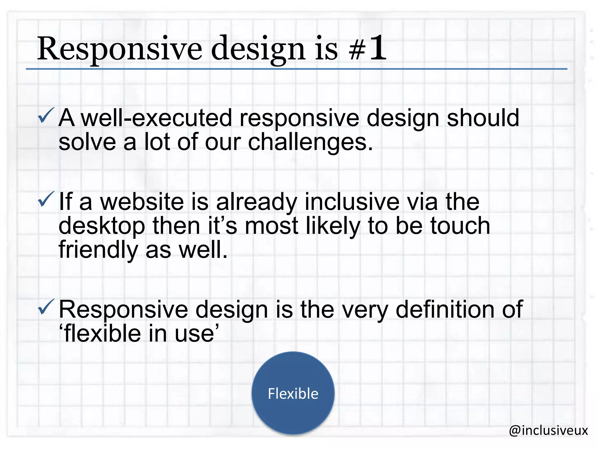 Responsive design is #1
 A well-executed responsive design should
solve a lot of our challenges.
 If a website is already inclusive via the
desktop then it‟s most likely to be touch
friendly as well.
 Responsive design is the very definition of
„flexible in use‟
Flexible
@inclusiveux

 