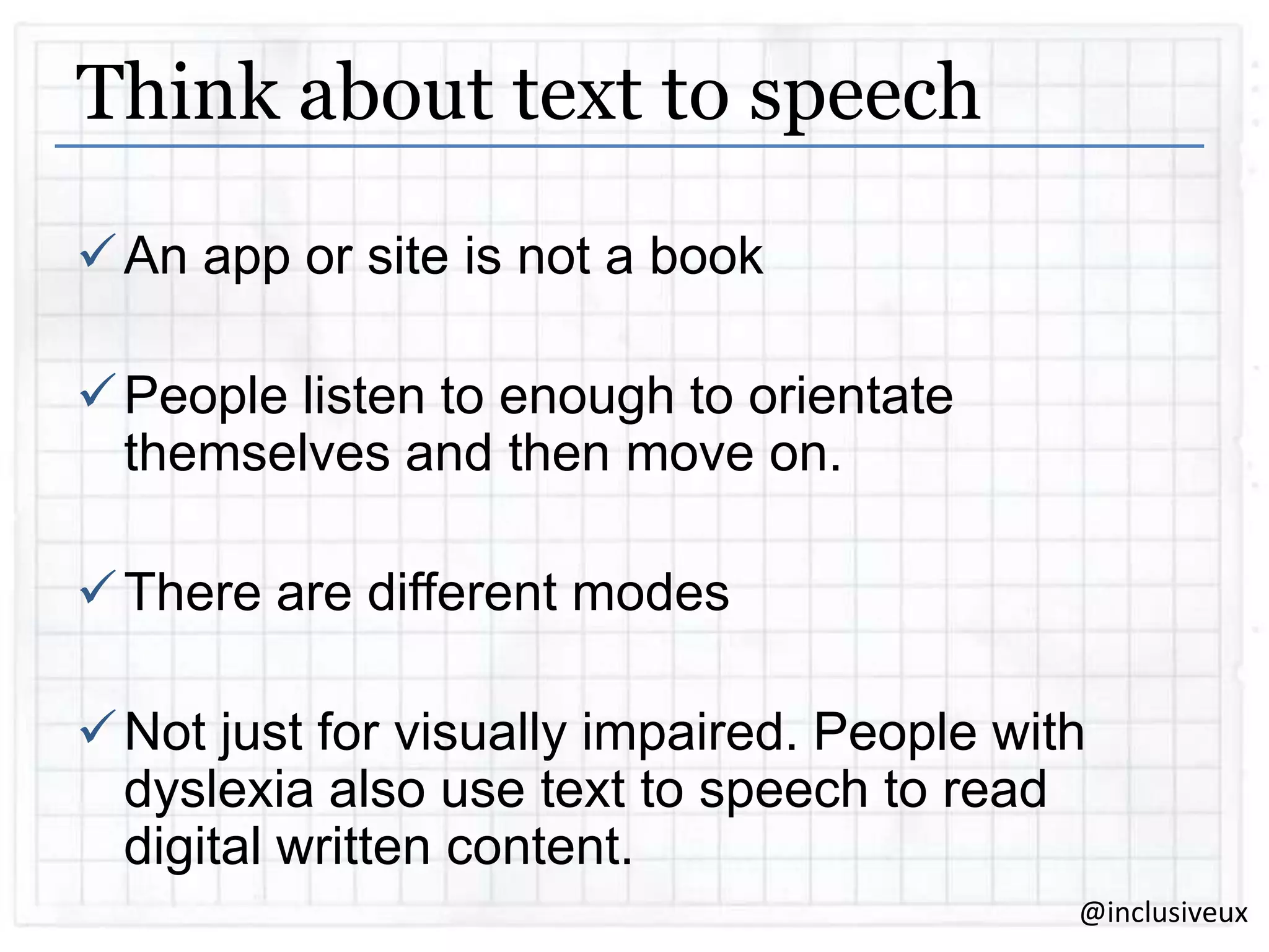 Think about text to speech
 An app or site is not a book
 People listen to enough to orientate
themselves and then move on.
 There are different modes
 Not just for visually impaired. People with
dyslexia also use text to speech to read
digital written content.
@inclusiveux

 