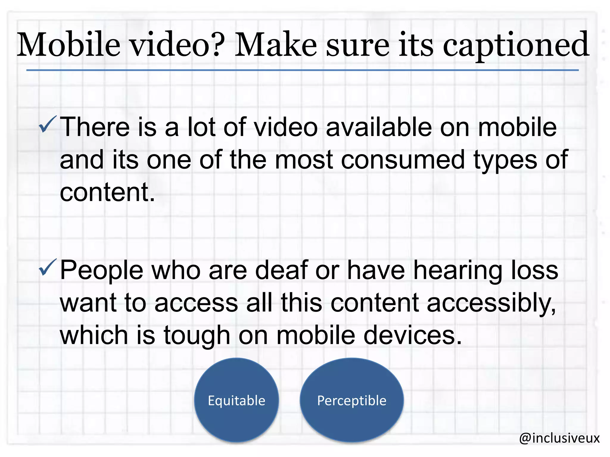 Mobile video? Make sure its captioned
There is a lot of video available on mobile
and its one of the most consumed types of
content.

People who are deaf or have hearing loss
want to access all this content accessibly,
which is tough on mobile devices.
Equitable

Perceptible
@inclusiveux

 