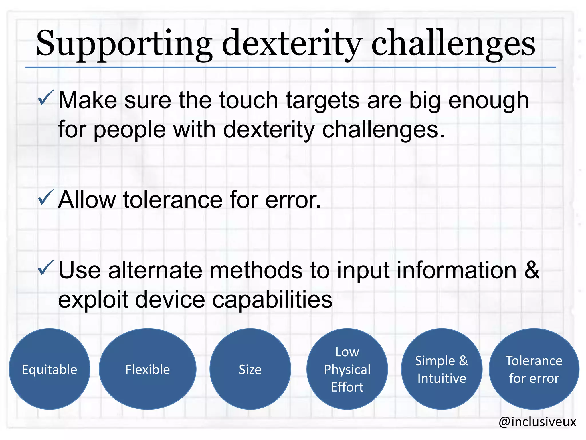Supporting dexterity challenges
 Make sure the touch targets are big enough
for people with dexterity challenges.
 Allow tolerance for error.
 Use alternate methods to input information &
exploit device capabilities
Equitable

Flexible

Size

Low
Physical
Effort

Simple &
Intuitive

Tolerance
for error
@inclusiveux

 