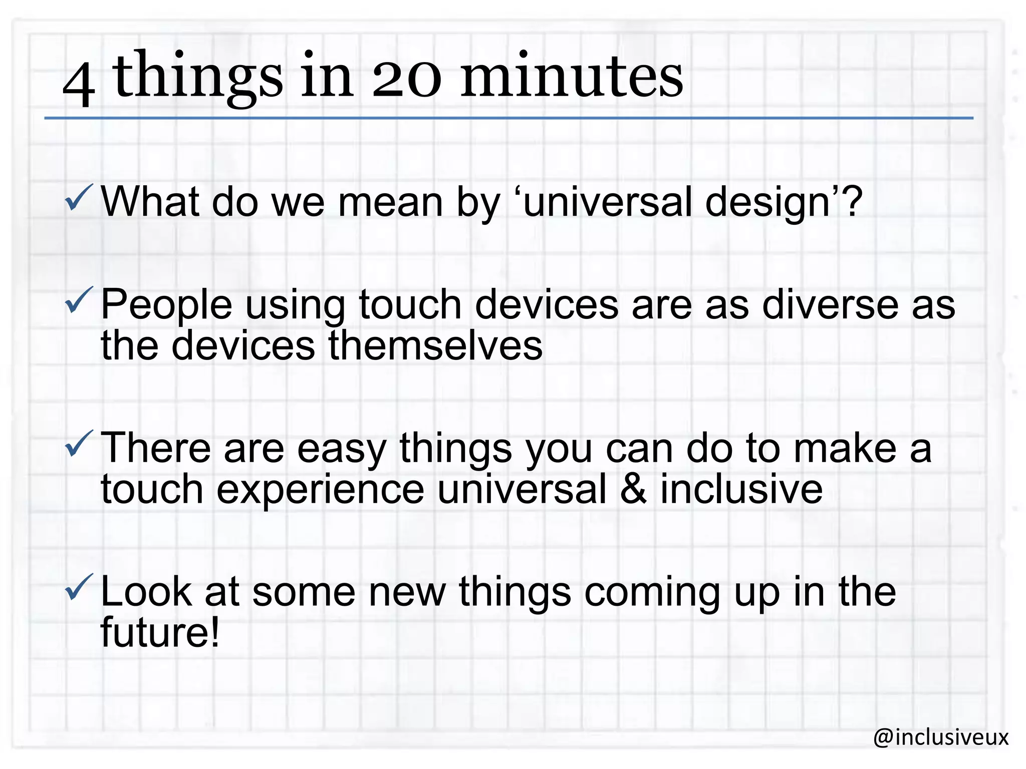 4 things in 20 minutes
 What do we mean by „universal design‟?
 People using touch devices are as diverse as
the devices themselves

 There are easy things you can do to make a
touch experience universal & inclusive
 Look at some new things coming up in the
future!
@inclusiveux

 