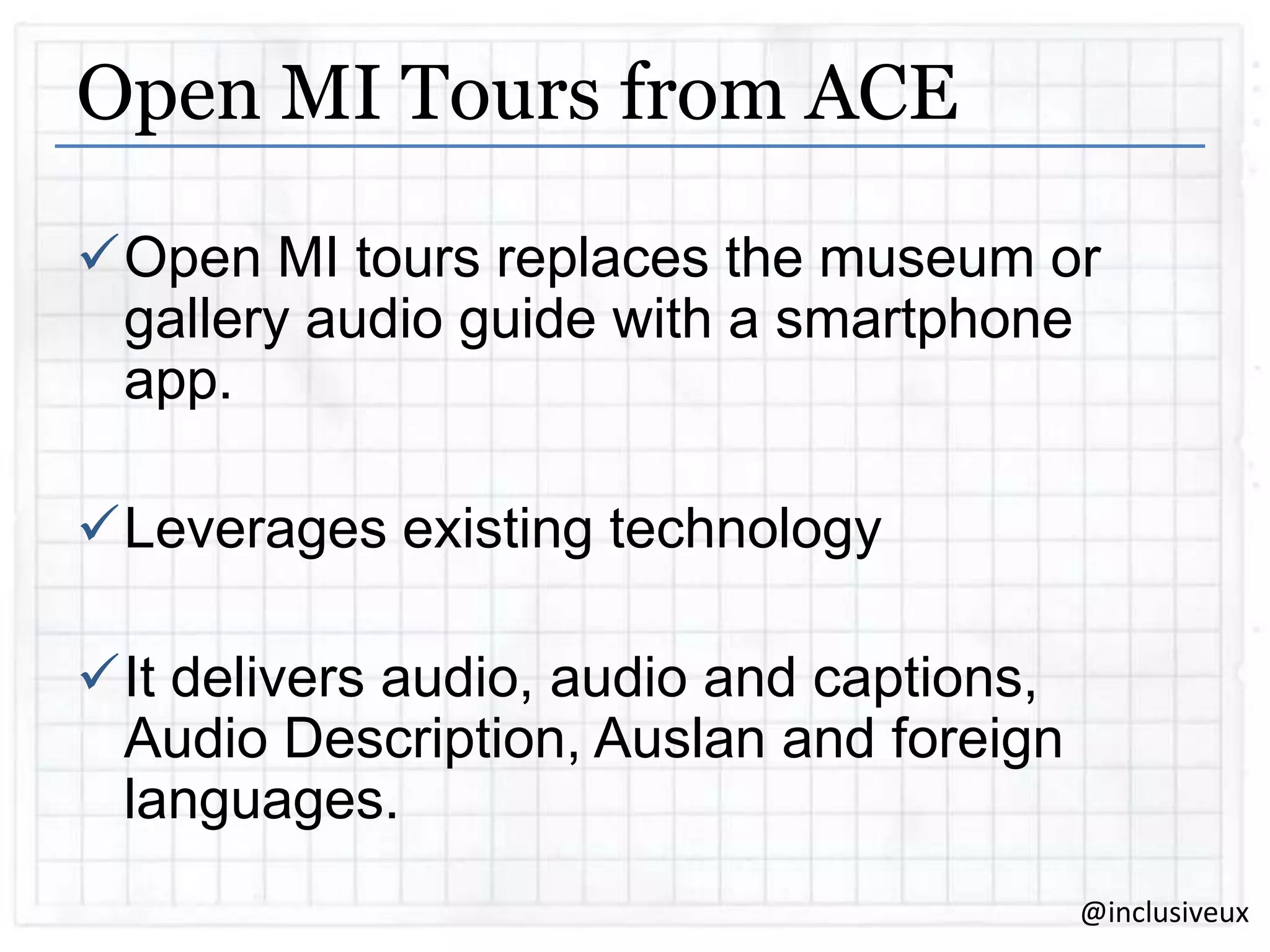 Open MI Tours from ACE
Open MI tours replaces the museum or
gallery audio guide with a smartphone
app.

Leverages existing technology
It delivers audio, audio and captions,
Audio Description, Auslan and foreign
languages.
@inclusiveux

 
