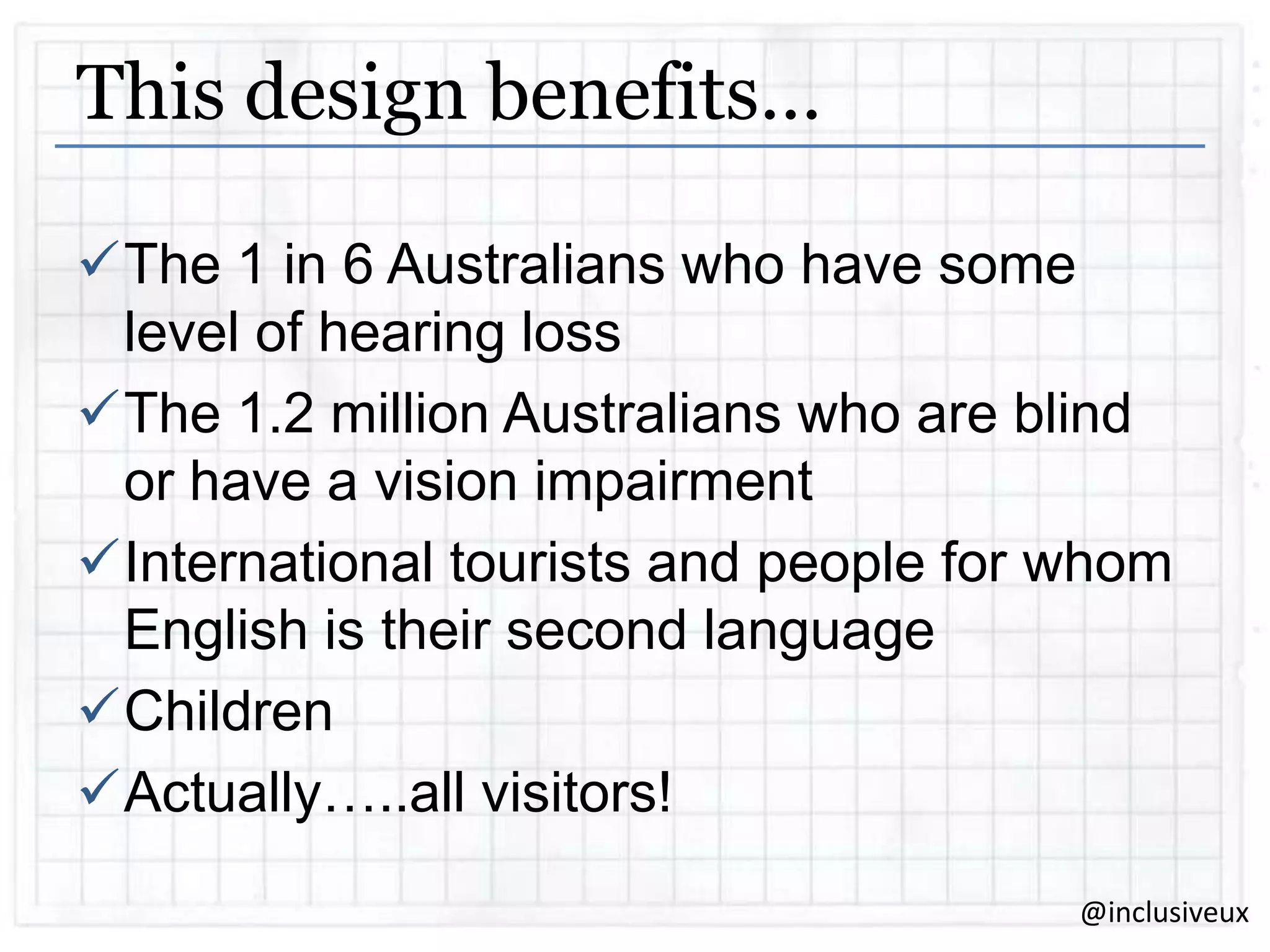 This design benefits…
The 1 in 6 Australians who have some
level of hearing loss
The 1.2 million Australians who are blind
or have a vision impairment
International tourists and people for whom
English is their second language
Children
Actually…..all visitors!
@inclusiveux

 