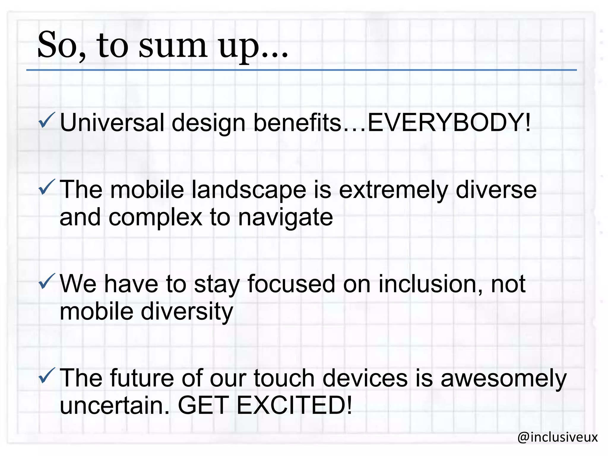 So, to sum up…
 Universal design benefits…EVERYBODY!
 The mobile landscape is extremely diverse
and complex to navigate
 We have to stay focused on inclusion, not
mobile diversity
 The future of our touch devices is awesomely
uncertain. GET EXCITED!
@inclusiveux

 