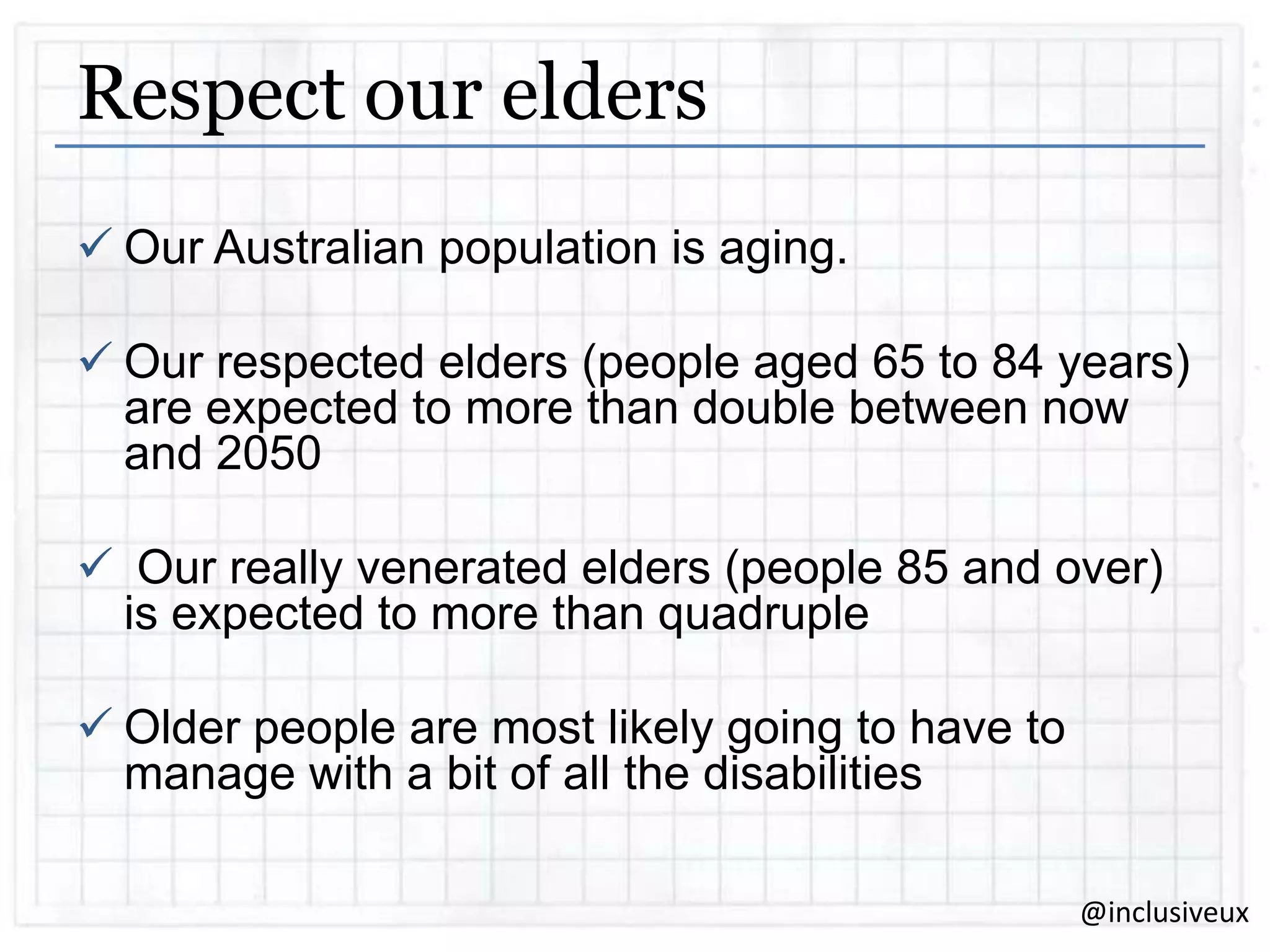 Respect our elders
 Our Australian population is aging.
 Our respected elders (people aged 65 to 84 years)
are expected to more than double between now
and 2050
 Our really venerated elders (people 85 and over)
is expected to more than quadruple
 Older people are most likely going to have to
manage with a bit of all the disabilities
@inclusiveux

 