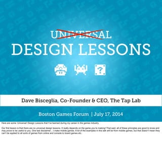 DESIGN LESSONS
Dave Bisceglia, Co-Founder & CEO, The Tap Lab
UNIVERSAL
Boston Games Forum | July 17, 2014
Here are some ‘Universal’ Design Lessons that I’ve learned during my career in the games industry.
Our first lesson is that there are no universal design lessons. It really depends on the game you’re making! That said, all of these principles are good to know and
may prove to be useful to you. One last disclaimer... I make mobile games. A lot of the examples in this talk will be from mobile games, but that doesn’t mean they
can’t be applied to all sorts of games from online and console to board games etc.
 