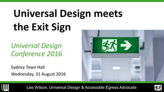 Universal Design meets
the Exit Sign
Universal Design
Conference 2016
Sydney Town Hall
Wednesday, 31 August 2016
Lee Wilson, Universal Design & Accessible Egress Advocate
 