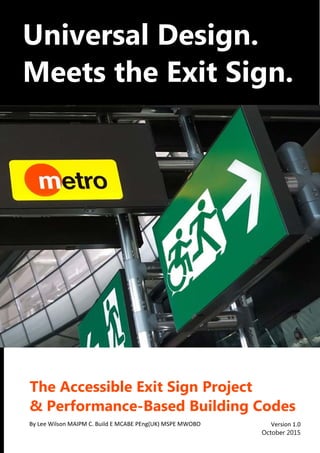 ®
Universal Design.
Meets the Exit Sign.
The Accessible Exit Sign Project
& Performance-Based Building Codes
Version 1.0
October 2015
By Lee Wilson MAIPM C. Build E MCABE PEng(UK) MSPE MWOBO
 