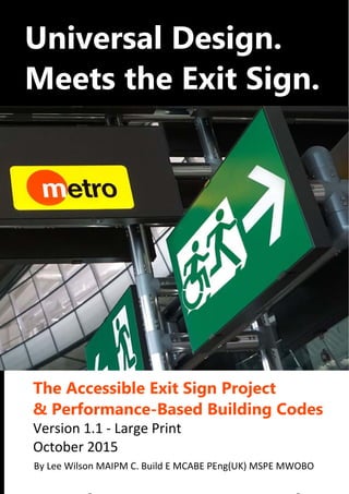  
 
®
 
 
 
   
Universal	Design.	
Meets	the	Exit	Sign.	
	
 
The	Accessible	Exit	Sign	Project		
&	Performance-Based	Building	Codes	
Version 1.1 ‐ Large Print 
October 2015 
 By Lee Wilson MAIPM C. Build E MCABE PEng(UK) MSPE MWOBO
 