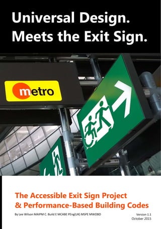  
 
®
 
 
 
   
Universal	Design.	
Meets	the	Exit	Sign.	
	
	
The	Accessible	Exit	Sign	Project		
&	Performance-Based	Building	Codes	
	
Version 1.1 
October	2015	
By Lee Wilson MAIPM C. Build E MCABE PEng(UK) MSPE MWOBO 
 