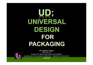 UNIVERSAL
        DESIGN
            FOR
         PACKAGING
                         Mr.	
  Vu'chai	
  	
  Tangam	
  
                                DIRECTOR	
  	
  OF	
  
        BUREAU	
  OF	
  TARGET	
  INDUSTRIES	
  DEVELOPMENT
DEPARTMENT	
  OF	
  INDUSTRIAL	
  PROMOTION	
  	
  	
  	
  MINISTRY	
  OF	
  INDUSTRIES	
  
                                 THAILAND
 