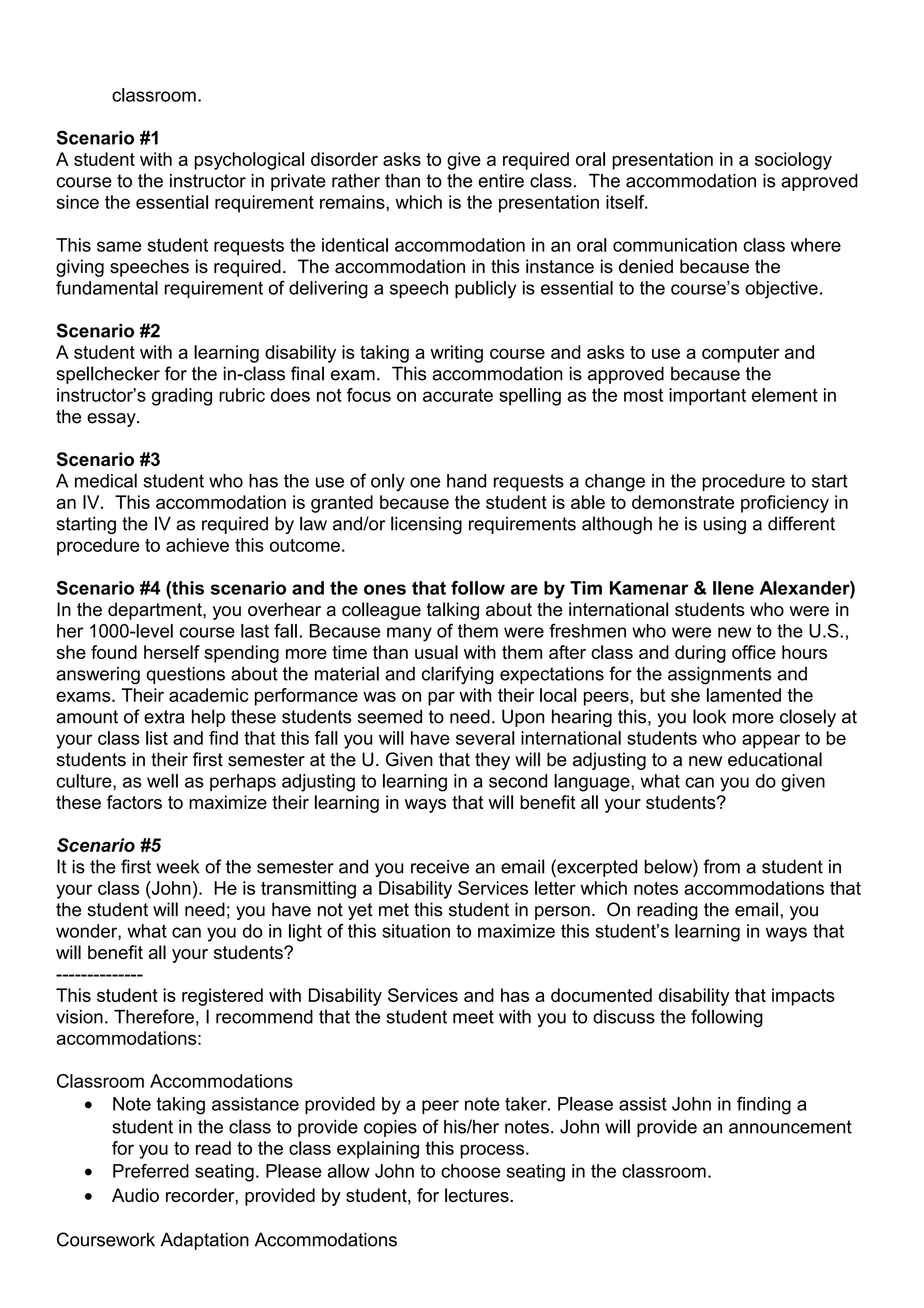 classroom.

Scenario #1
A student with a psychological disorder asks to give a required oral presentation in a sociology
course to the instructor in private rather than to the entire class. The accommodation is approved
since the essential requirement remains, which is the presentation itself.

This same student requests the identical accommodation in an oral communication class where
giving speeches is required. The accommodation in this instance is denied because the
fundamental requirement of delivering a speech publicly is essential to the course’s objective.

Scenario #2
A student with a learning disability is taking a writing course and asks to use a computer and
spellchecker for the in-class final exam. This accommodation is approved because the
instructor’s grading rubric does not focus on accurate spelling as the most important element in
the essay.

Scenario #3
A medical student who has the use of only one hand requests a change in the procedure to start
an IV. This accommodation is granted because the student is able to demonstrate proficiency in
starting the IV as required by law and/or licensing requirements although he is using a different
procedure to achieve this outcome.

Scenario #4 (this scenario and the ones that follow are by Tim Kamenar & Ilene Alexander)
In the department, you overhear a colleague talking about the international students who were in
her 1000-level course last fall. Because many of them were freshmen who were new to the U.S.,
she found herself spending more time than usual with them after class and during office hours
answering questions about the material and clarifying expectations for the assignments and
exams. Their academic performance was on par with their local peers, but she lamented the
amount of extra help these students seemed to need. Upon hearing this, you look more closely at
your class list and find that this fall you will have several international students who appear to be
students in their first semester at the U. Given that they will be adjusting to a new educational
culture, as well as perhaps adjusting to learning in a second language, what can you do given
these factors to maximize their learning in ways that will benefit all your students?

Scenario #5
It is the first week of the semester and you receive an email (excerpted below) from a student in
your class (John). He is transmitting a Disability Services letter which notes accommodations that
the student will need; you have not yet met this student in person. On reading the email, you
wonder, what can you do in light of this situation to maximize this student’s learning in ways that
will benefit all your students?
--------------
This student is registered with Disability Services and has a documented disability that impacts
vision. Therefore, I recommend that the student meet with you to discuss the following
accommodations:

Classroom Accommodations
   • Note taking assistance provided by a peer note taker. Please assist John in finding a
      student in the class to provide copies of his/her notes. John will provide an announcement
      for you to read to the class explaining this process.
   • Preferred seating. Please allow John to choose seating in the classroom.
   • Audio recorder, provided by student, for lectures.

Coursework Adaptation Accommodations
 