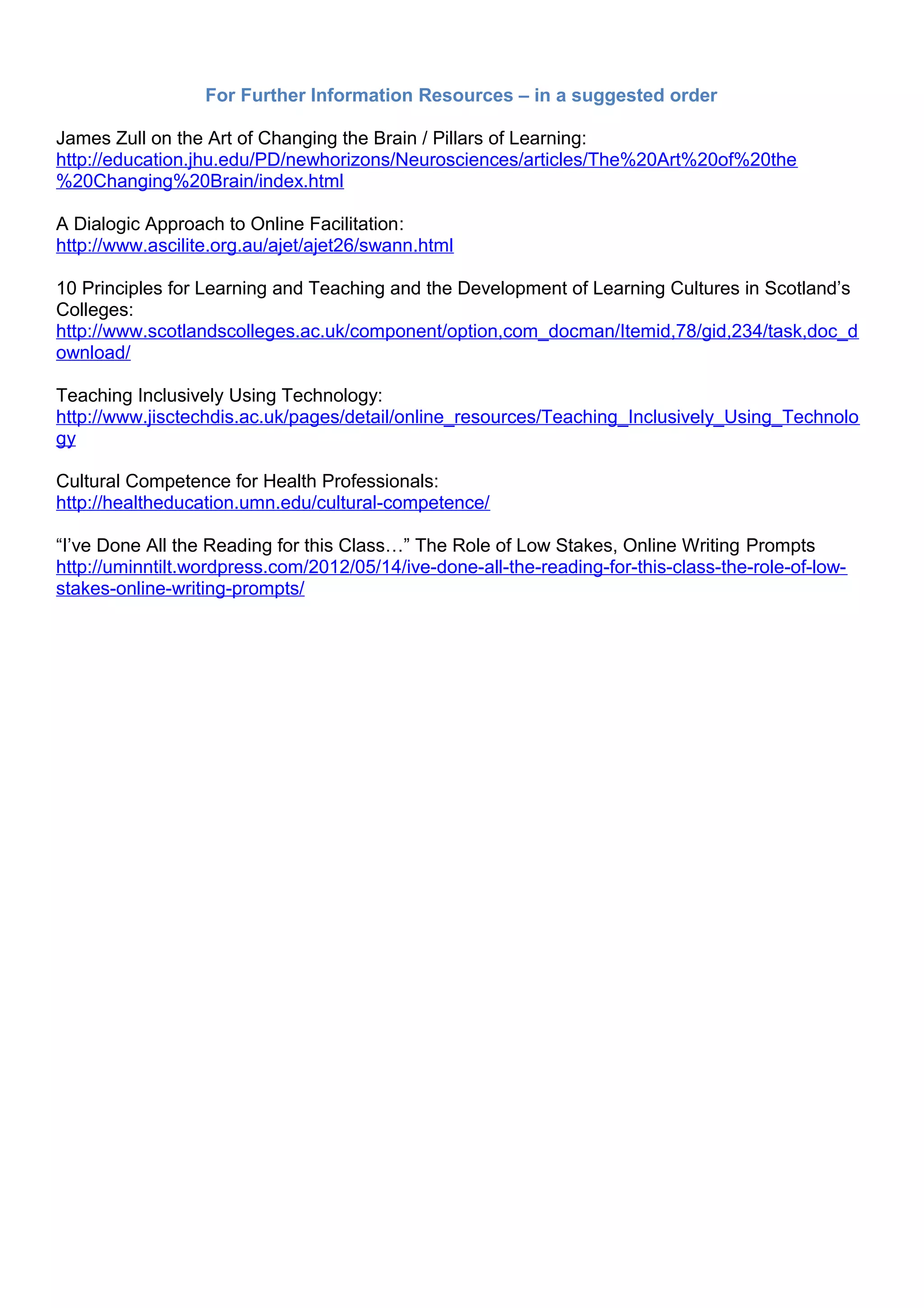 For Further Information Resources – in a suggested order

James Zull on the Art of Changing the Brain / Pillars of Learning:
http://education.jhu.edu/PD/newhorizons/Neurosciences/articles/The%20Art%20of%20the
%20Changing%20Brain/index.html

A Dialogic Approach to Online Facilitation:
http://www.ascilite.org.au/ajet/ajet26/swann.html

10 Principles for Learning and Teaching and the Development of Learning Cultures in Scotland’s
Colleges:
http://www.scotlandscolleges.ac.uk/component/option,com_docman/Itemid,78/gid,234/task,doc_d
ownload/

Teaching Inclusively Using Technology:
http://www.jisctechdis.ac.uk/pages/detail/online_resources/Teaching_Inclusively_Using_Technolo
gy

Cultural Competence for Health Professionals:
http://healtheducation.umn.edu/cultural-competence/

“I’ve Done All the Reading for this Class…” The Role of Low Stakes, Online Writing Prompts
http://uminntilt.wordpress.com/2012/05/14/ive-done-all-the-reading-for-this-class-the-role-of-low-
stakes-online-writing-prompts/
 