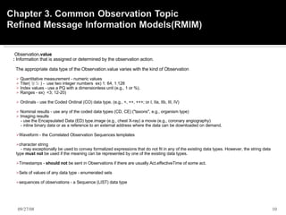        Observation .value       :  Information that is assigned or determined by the observation action.           The appropriate data type of the Observation.value varies with the kind of Observation   Quantitative measurement - numeric values  Titer( 농도 ) -  use two integer numbers  ex) 1: 64, 1:128 Index values - use a PQ with a dimensionless unit (e.g., 1 or %).  Ranges - ex)  <3; 12-20) Ordinals - use the Coded Ordinal (CO) data type. (e.g., +, ++, +++; or I, IIa, IIb, III, IV)  Nominal results - use any of the coded data types (CD, CE) ("taxons", e.g., organism type) Imaging results  - use the Encapsulated Data (ED) type.image (e.g., chest X-ray) a movie (e.g., coronary angiography)  - inline binary data or as a reference to an external address where the data can be downloaded on demand.  Waveform - the Correlated Observation Sequences templates character string - may exceptionally be used to convey formalized expressions that do not fit in any of the existing data types. However, the string data type  must not  be used if the meaning can be represented by one of the existing data types.  Timestamps -  should not  be sent in Observations if there are usually Act.effectiveTime of some act. Sets of values of any data type - enumerated sets  sequences of observations - a Sequence (LIST) data type   06/05/09 