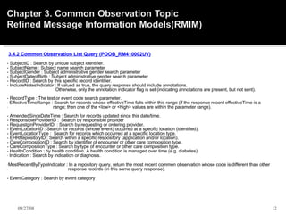   3.4.2 Common Observation List Query (POOB_RM410002UV)   - SubjectID : Search by unique subject identifier.   - SubjectName : Subject name search parameter   - SubjectGender : Subject administrative gender search parameter   - SubjectDateofBirth : Subject administrative gender search parameter   - RecordID : Search by this specific record identifier.   - IncludeNotesIndicator : If valued as true, the query response should include annotations.                                         Otherwise, only the annotation indicator flag is set (indicating annotations are present, but not sent).   - RecordType : The test or event code search parameter.   EffectiveTimeRange : Search for records whose effectiveTime falls within this range (if the response record effectiveTime is a  range; then one of the <low> or <high> values are within the parameter range).   - AmendedSinceDateTime : Search for records updated since this date/time. - ResponsibleProviderID :    Search by responsible provider - RequestginProviderID  : Search by requesting or ordering provider.   - EventLocationID : Search for records (whose event) occurred at a specific location (identified).   - EventLocationType :    Search for records which occurred at a specific location type.   - EHRRepositoryID : Search within a specific respository (application and/or location).   - CareCompositionID : Search by identifier of encounter or other care composition type.  - CareCompositionType : Search by type of encounter or other care composition type.   - HealthCondition : by health condition. A health condition is managed over time (e.g. diabetes).   Indication : Search by indication or diagnosis. MostRecentByTypeIndicator : In a repository query, return the most recent common observation whose code is different than other  response records (in this same query response).   - EventCategory : Search by event category   06/05/09 