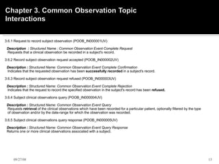 3.6.1 Request to record subject observation (POOB_IN000001UV)        Description  :  Structured Name : Common Observation Event Complete Request     Requests that a clinical observation be recorded in a subject's record.    3.6.2 Record subject observation request accepted (POOB_IN000002UV)       Description :  Structured Name: Common Observation Event Complete Confirmation      Indicates that the requested observation has been  successfully recorded  in a subject's record.    3.6.3 Record subject observation request refused (POOB_IN000003UV)       Description :  Structured Name: Common Observation Event Complete Rejection      Indicates that the request to record the specified observation in the subject's record has been  refused.    3.6.4 Subject clinical observations query (POOB_IN000004UV)       Description :  Structured Name: Common Observation Event Query      Requests  retrieval  of the clinical observations which have been recorded for a particular patient, optionally filtered by the type        of observation and/or by the date-range for which the observation was recorded.    3.6.5 Subject clinical observations query response (POOB_IN000005UV)       Description :  Structured Name: Common Observation Event Query Response     Returns one or more clinical observations associated with a subject.   06/05/09 