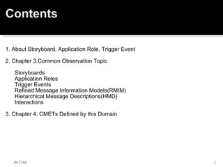   1. About Storyboard, Application Role, Trigger Event   2. Chapter 3.Common Observation Topic        Storyboards       Application Roles       Trigger Events       Refined Message Information Models(RMIM)       Hierarchical Message Descriptions(HMD)       Interactions 3. Chapter 4. CMETs Defined by this Domain      06/05/09 