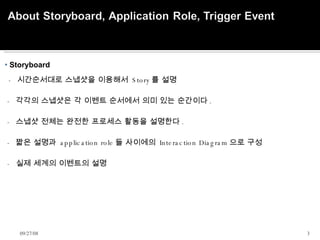 Storyboard     -  시간순서대로 스냅샷을 이용해서  Story 를 설명  -  각각의 스냅샷은 각 이벤트 순서에서 의미 있는 순간이다 .  -  스냅샷 전체는 완전한 프로세스 활동을 설명한다 . -  짧은 설명과  application role 들 사이에의  Interaction Diagram 으로 구성 -  실제 세계의 이벤트의 설명    06/05/09 
