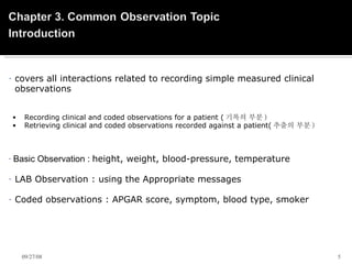   covers all interactions related to recording simple measured clinical  observations   Recording clinical and coded observations for a patient ( 기록의 부분 ) Retrieving clinical and coded observations recorded against a patient( 추출의 부분 )   Basic Observation :  height, weight, blood-pressure, temperature LAB Observation : using the Appropriate messages Coded observations : APGAR score, symptom, blood type, smoker   06/05/09 