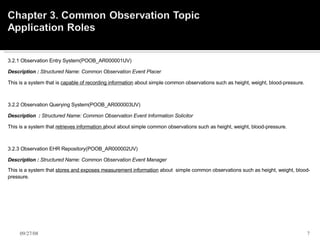 3.2.1 Observation Entry System(POOB_AR000001UV)    Description :  Structured Name: Common Observation Event Placer    This is a system that is  capable of recording information  about simple common observations such as height, weight, blood-pressure.        3.2.2 Observation Querying System(POOB_AR000003UV)    Description  :  Structured Name: Common Observation Event Information Solicitor     This is a system that  retrieves information a bout about simple common observations such as height, weight, blood-pressure.        3.2.3 Observation EHR Repository(POOB_AR000002UV)    Description :  Structured Name: Common Observation Event Manager  This is a system that  stores and exposes measurement information  about   simple common observations such as height, weight, blood-pressure. 06/05/09 