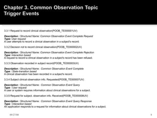 3.3.1 Request to record clinical observation(POOB_TE000001UV)    Description :  Structured Name: Common Observation Event Complete Request  Type:  User request  A user attempts to record a clinical observation in a subject's record.   3.3.2 Decision not to record clinical observation(POOB_TE000002UV)    Description :  Structured Name: Common Observation Event Complete Rejection  Type:  Interaction based  A request to record a clinical observation in a subject's record has been refused.   3.3.3 Observation recorded in subject record(POOB_TE000003UV)    Description :  Structured Name : Common Observation Event Complete  Type :  State-transition based  A clinical observation has been recorded in a subject's record.   3.3.4 Subject clinical observation info. Requested(POOB_TE000007UV)    Description :  Structured Name : Common Observation Event Query  Type :  User request  A user or system requires information about clinical observations for a subject.   3.3.5 Request for subject. observation info. Received(POOB_TE000008UV)    Description :  Structured Name : Common Observation Event Query Response  Type :  Interaction based   An application responds to a request for information about clinical observations for a subject. 06/05/09 