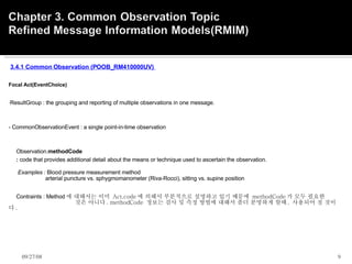   3.4.1 Common Observation (POOB_RM410000UV)      Focal Act(EventChoice)     ResultGroup : the grouping and reporting of multiple observations in one message.   - CommonObservationEvent : a single point-in-time observation              Observation. methodCode       :  code that provides additional detail about the means or technique used to ascertain the observation.          Examples :  Blood pressure measurement method                          arterial puncture vs. sphygmomanometer (Riva-Rocci), sitting vs. supine position         Contraints : Method 에 대해서는 이미  Act.code 에 의해서 부분적으로 설명하고 있기 때문에  methodCode 가 모두 필요한                         것은 아니다 . methodCode  정보는 검사 및 측정 방법에 대해서 좀더 분명하게 할때 ,  사용되어 질 것이다 .    06/05/09 