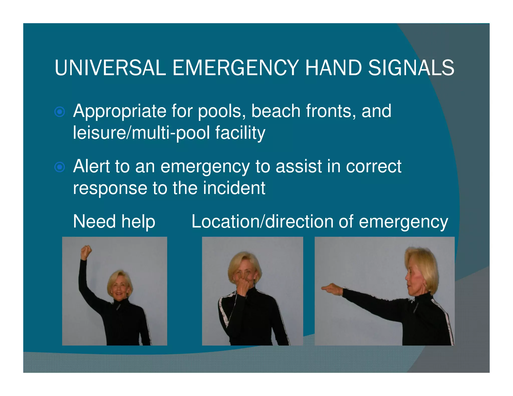 UNIVERSAL EMERGENCY HAND SIGNALS
 Appropriate for pools, beach fronts, and
 leisure/multi-pool facility
 Alert to an emergency to assist in correct
 response to the incident
 Need help      Location/direction of emergency
 