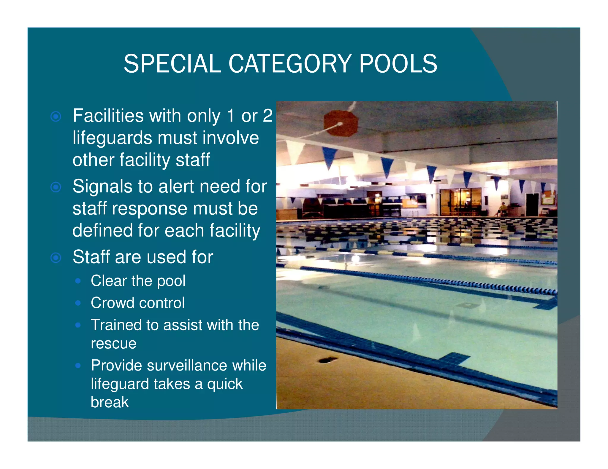 SPECIAL CATEGORY POOLS
Facilities with only 1 or 2
lifeguards must involve
other facility staff
Signals to alert need for
staff response must be
defined for each facility
Staff are used for
  Clear the pool
  Crowd control
  Trained to assist with the
  rescue
  Provide surveillance while
  lifeguard takes a quick
  break
 