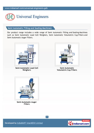 Semi Automatic Filling and Sealing Machines:

Our product range includes a wide range of Semi Automatic Filling and Sealing Machines
such as Semi Automatic Load Cell Weighers, Semi Automatic Volumetric Cup Fillers and
Semi Automatic Auger Fillers.




        Semi Automatic Load Cell                        Semi Automatic
               Weighers                              Volumetric Cup Fillers




          Semi Automatic Auger
                 Fillers
 