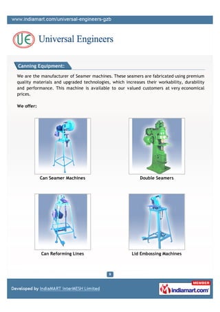 Canning Equipment:

We are the manufacturer of Seamer machines. These seamers are fabricated using premium
quality materials and upgraded technologies, which increases their workability, durability
and performance. This machine is available to our valued customers at very economical
prices.

We offer:




            Can Seamer Machines                            Double Seamers




            Can Reforming Lines                        Lid Embossing Machines
 
