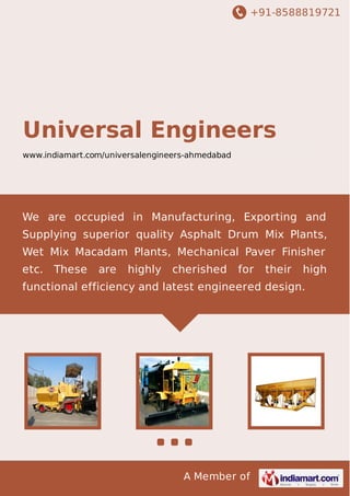 +91-8588819721 
UNIVERSAL ENGINEERS 
www.indiamart.com/universalengineers-ahmedabad 
We are occupied in Manufacturing, Exporting and 
Supplying superior quality Asphalt Drum Mix 
Plants,asphalt plants,Wet Mix Macadam Plants,Paver 
Finisher etc. These are highly cherished for their high 
functional efficiency and latest engineered design. 
A Member of 
 