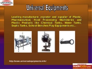 Leading manufacturer, exporter and supplier of Plastic,Leading manufacturer, exporter and supplier of Plastic,
Pharmaceutical, Food Processing Machineries andPharmaceutical, Food Processing Machineries and
Plastic Products like Chemical Tanks, Water Tanks,Plastic Products like Chemical Tanks, Water Tanks,
Septic Tanks, School Benches Play Equipments etc...Septic Tanks, School Benches Play Equipments etc...
http://www.universalequipments.info/
 