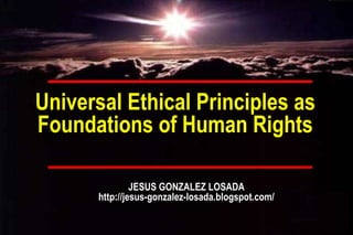 Universal Ethical Principles as Foundations of Human Rights JESUS GONZALEZ LOSADA http://jesus-gonzalez-losada.blogspot.com/ 